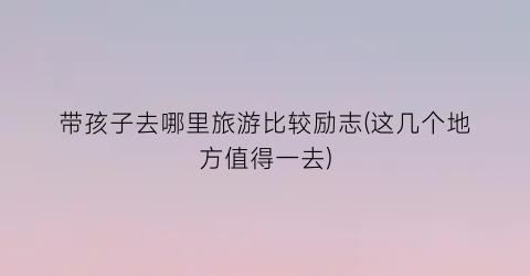 带孩子去哪里旅游比较励志(这几个地方值得一去)