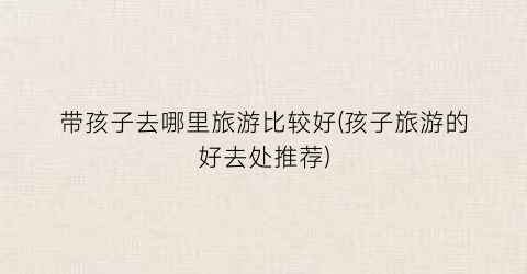 带孩子去哪里旅游比较好(孩子旅游的好去处推荐)