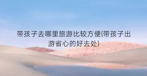 带孩子去哪里旅游比较方便(带孩子出游省心的好去处)