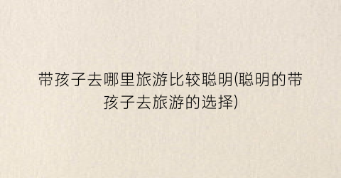 带孩子去哪里旅游比较聪明(聪明的带孩子去旅游的选择)