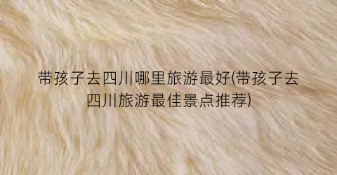 带孩子去四川哪里旅游最好(带孩子去四川旅游最佳景点推荐)