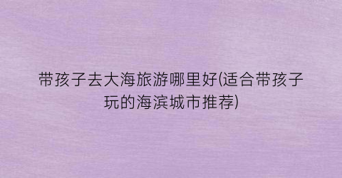 带孩子去大海旅游哪里好(适合带孩子玩的海滨城市推荐)