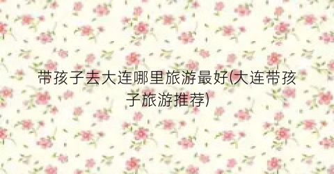 带孩子去大连哪里旅游最好(大连带孩子旅游推荐)
