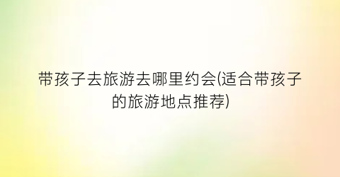 带孩子去旅游去哪里约会(适合带孩子的旅游地点推荐)