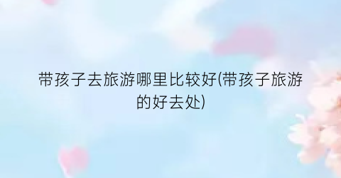 带孩子去旅游哪里比较好(带孩子旅游的好去处)