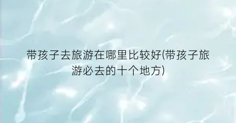 带孩子去旅游在哪里比较好(带孩子旅游必去的十个地方)