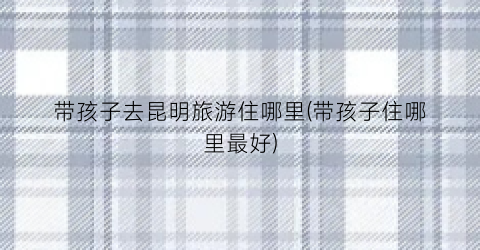 带孩子去昆明旅游住哪里(带孩子住哪里最好)