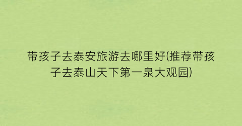 带孩子去泰安旅游去哪里好(推荐带孩子去泰山天下第一泉大观园)