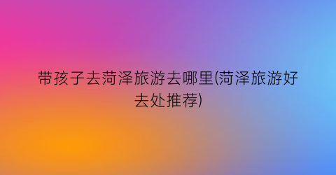 带孩子去菏泽旅游去哪里(菏泽旅游好去处推荐)