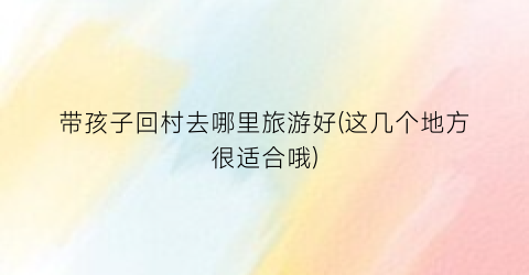 带孩子回村去哪里旅游好(这几个地方很适合哦)