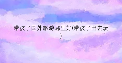 带孩子国外旅游哪里好(带孩子出去玩)