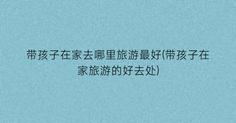 带孩子在家去哪里旅游最好(带孩子在家旅游的好去处)