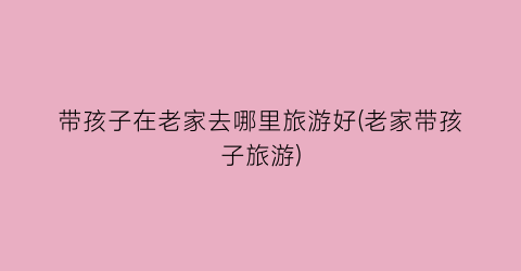 带孩子在老家去哪里旅游好(老家带孩子旅游)