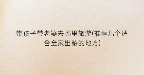 带孩子带老婆去哪里旅游(推荐几个适合全家出游的地方)