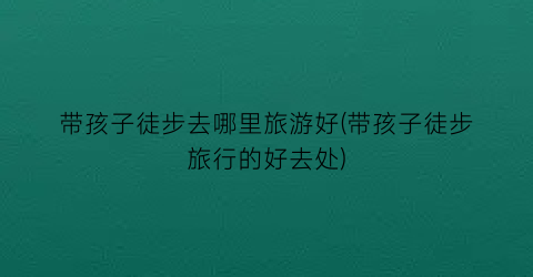 带孩子徒步去哪里旅游好(带孩子徒步旅行的好去处)