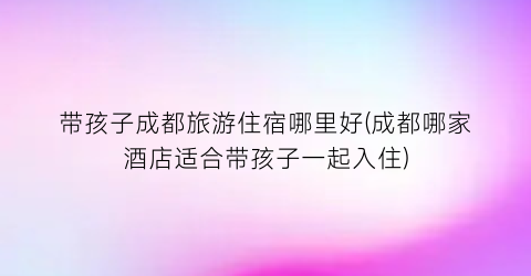 带孩子成都旅游住宿哪里好(成都哪家酒店适合带孩子一起入住)