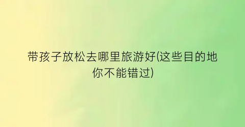 带孩子放松去哪里旅游好(这些目的地你不能错过)