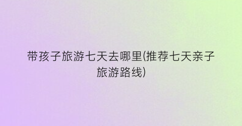带孩子旅游七天去哪里(推荐七天亲子旅游路线)