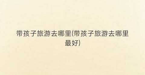 带孩子旅游去哪里(带孩子旅游去哪里最好)