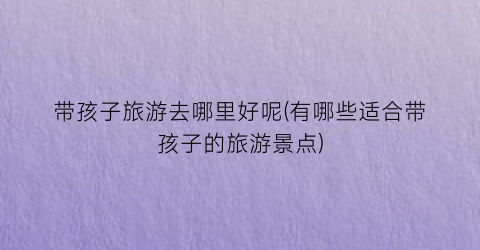 带孩子旅游去哪里好呢(有哪些适合带孩子的旅游景点)