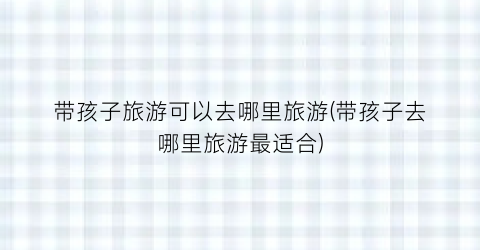 带孩子旅游可以去哪里旅游(带孩子去哪里旅游最适合)