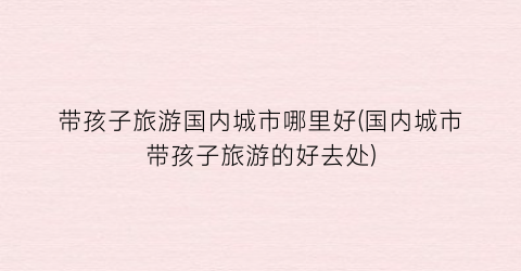 带孩子旅游国内城市哪里好(国内城市带孩子旅游的好去处)