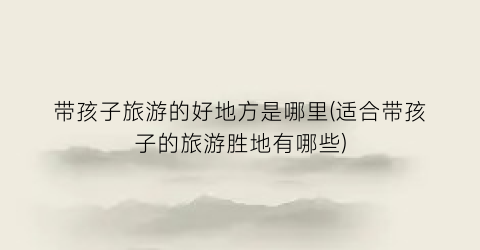 带孩子旅游的好地方是哪里(适合带孩子的旅游胜地有哪些)