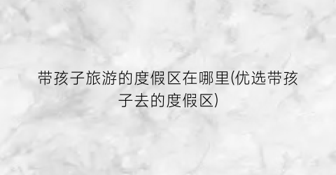 带孩子旅游的度假区在哪里(优选带孩子去的度假区)