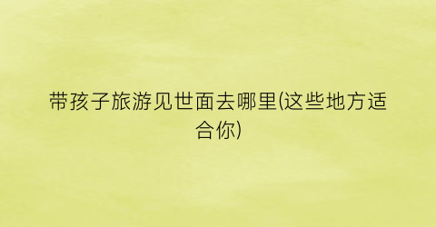 带孩子旅游见世面去哪里(这些地方适合你)