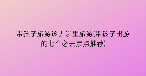 带孩子旅游该去哪里旅游(带孩子出游的七个必去景点推荐)