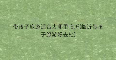 带孩子旅游适合去哪里临沂(临沂带孩子旅游好去处)