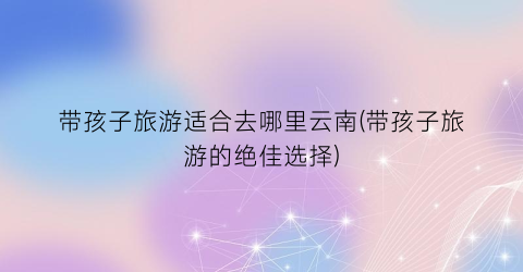 带孩子旅游适合去哪里云南(带孩子旅游的绝佳选择)