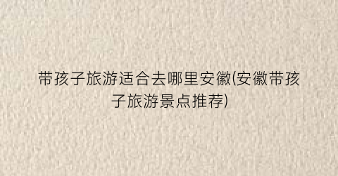带孩子旅游适合去哪里安徽(安徽带孩子旅游景点推荐)