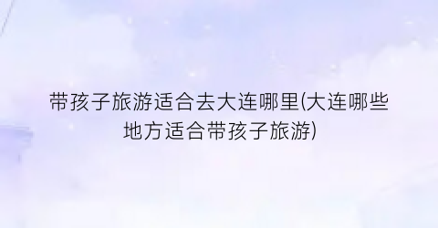 带孩子旅游适合去大连哪里(大连哪些地方适合带孩子旅游)