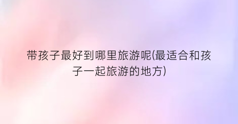 带孩子最好到哪里旅游呢(最适合和孩子一起旅游的地方)