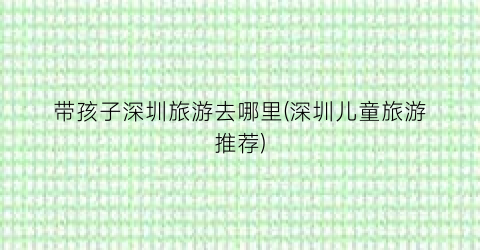 带孩子深圳旅游去哪里(深圳儿童旅游推荐)