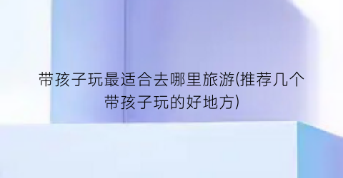 带孩子玩最适合去哪里旅游(推荐几个带孩子玩的好地方)