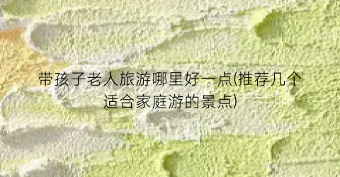 带孩子老人旅游哪里好一点(推荐几个适合家庭游的景点)
