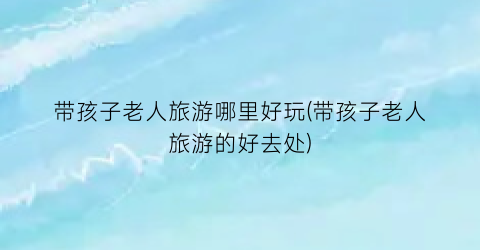 带孩子老人旅游哪里好玩(带孩子老人旅游的好去处)
