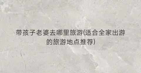 带孩子老婆去哪里旅游(适合全家出游的旅游地点推荐)