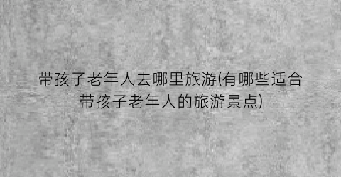 带孩子老年人去哪里旅游(有哪些适合带孩子老年人的旅游景点)