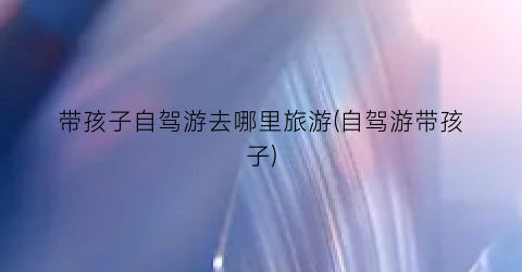 带孩子自驾游去哪里旅游(自驾游带孩子)
