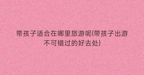 带孩子适合在哪里旅游呢(带孩子出游不可错过的好去处)