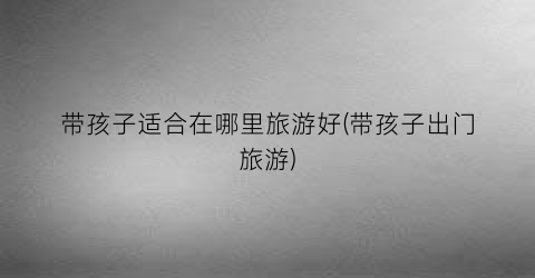 带孩子适合在哪里旅游好(带孩子出门旅游)