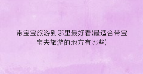 带宝宝旅游到哪里最好看(最适合带宝宝去旅游的地方有哪些)