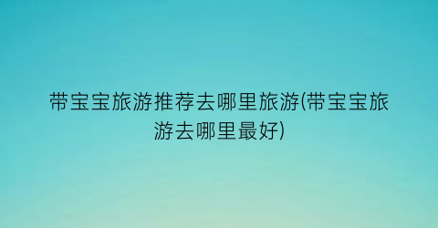 带宝宝旅游推荐去哪里旅游(带宝宝旅游去哪里最好)