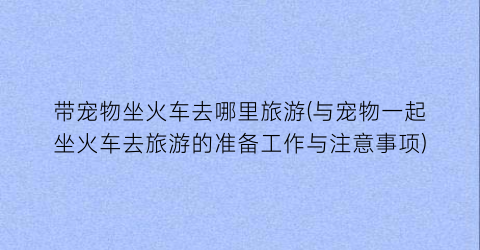 带宠物坐火车去哪里旅游(与宠物一起坐火车去旅游的准备工作与注意事项)