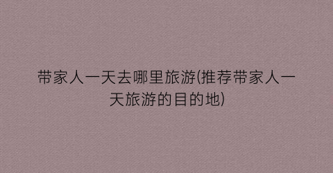 带家人一天去哪里旅游(推荐带家人一天旅游的目的地)