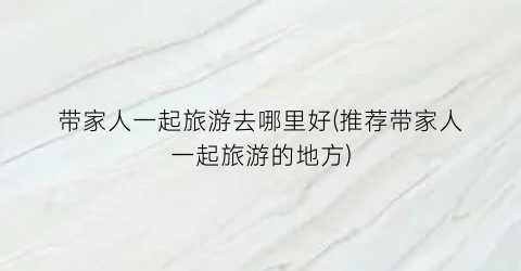 带家人一起旅游去哪里好(推荐带家人一起旅游的地方)