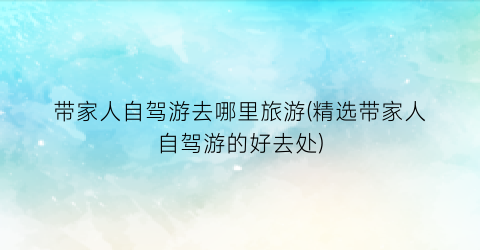 带家人自驾游去哪里旅游(精选带家人自驾游的好去处)